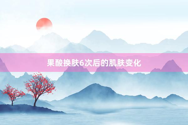 果酸换肤6次后的肌肤变化