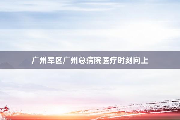 广州军区广州总病院医疗时刻向上