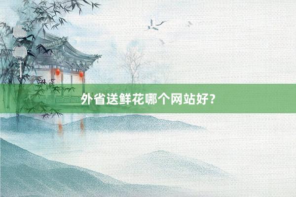 外省送鲜花哪个网站好?