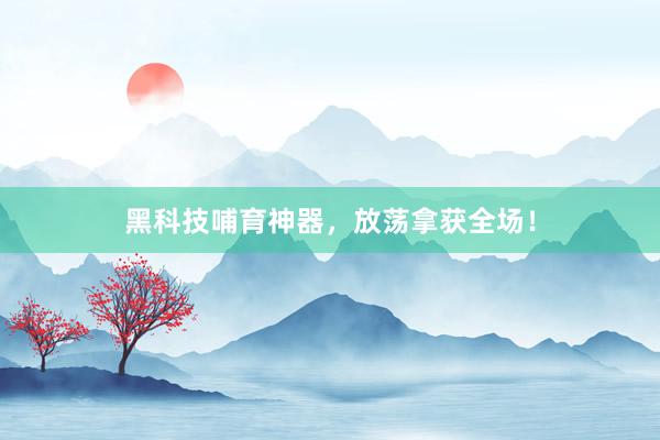 黑科技哺育神器，放荡拿获全场！