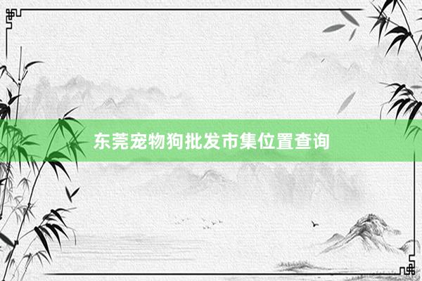 东莞宠物狗批发市集位置查询